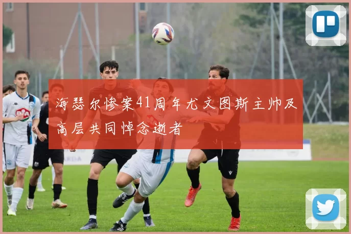 海瑟尔惨案41周年尤文图斯主帅及高层共同悼念逝者