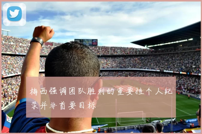 梅西强调团队胜利的重要性个人纪录并非首要目标