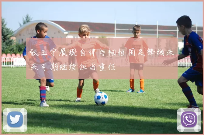 张玉宁展现自律与韧性国足锋线未来可期继续担当重任