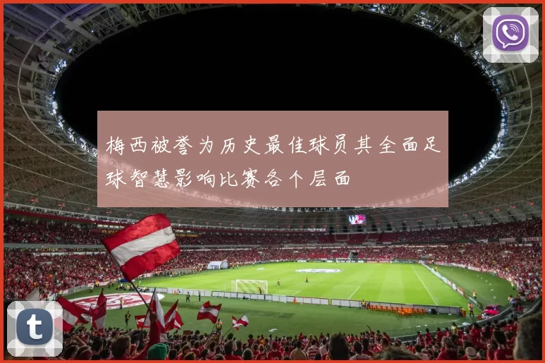 梅西被誉为历史最佳球员其全面足球智慧影响比赛各个层面