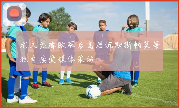 尤文无缘欧冠后高层沉默斯帕莱蒂独自接受媒体采访