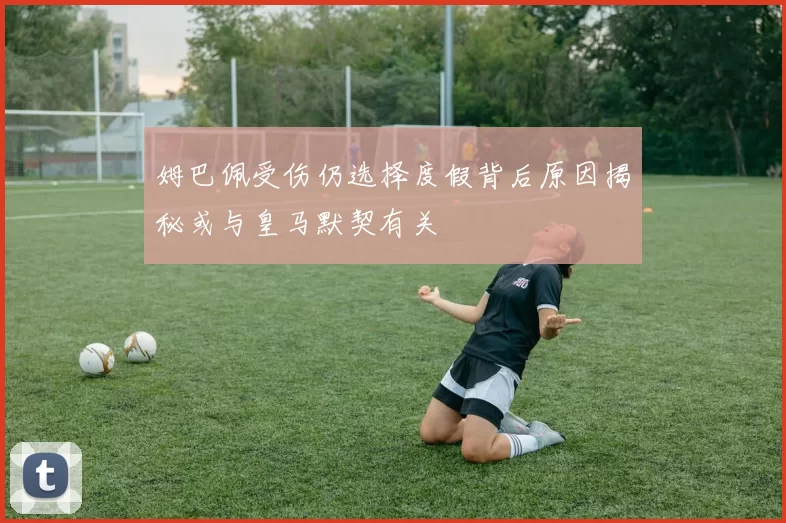 姆巴佩受伤仍选择度假背后原因揭秘或与皇马默契有关