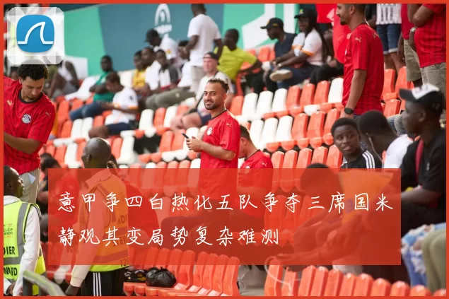 意甲争四白热化五队争夺三席国米静观其变局势复杂难测