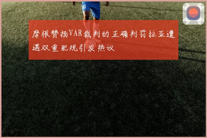 摩根赞扬VAR裁判的正确判罚拉亚遭遇双重犯规引发热议