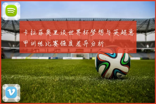卡拉菲奥里谈世界杯梦想与英超意甲训练比赛强度差异分析