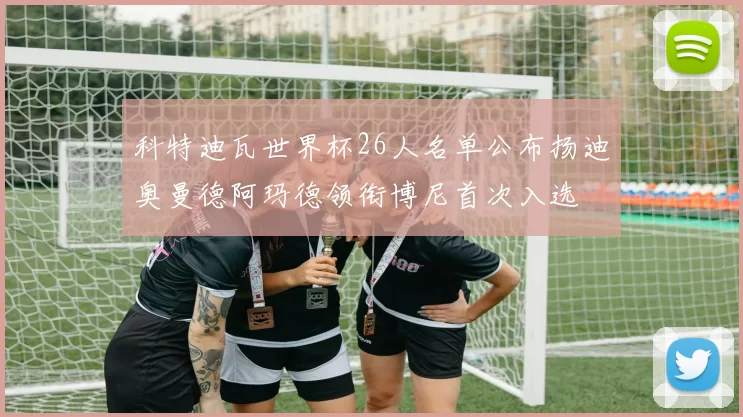 科特迪瓦世界杯26人名单公布扬迪奥曼德阿玛德领衔博尼首次入选