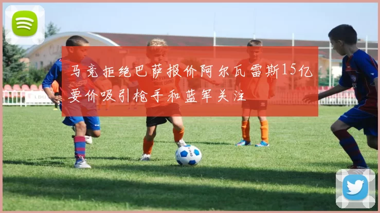 马竞拒绝巴萨报价阿尔瓦雷斯15亿要价吸引枪手和蓝军关注