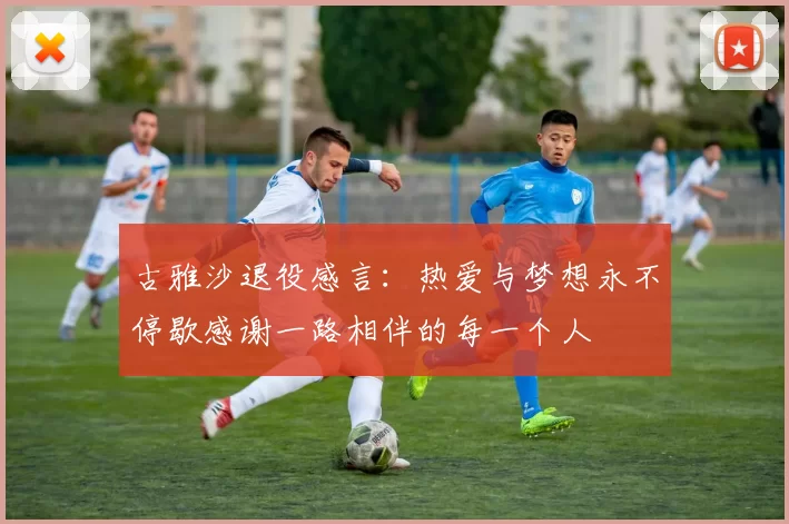 古雅沙退役感言：热爱与梦想永不停歇感谢一路相伴的每一个人