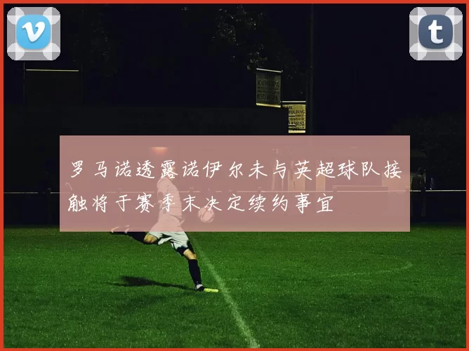 罗马诺透露诺伊尔未与英超球队接触将于赛季末决定续约事宜