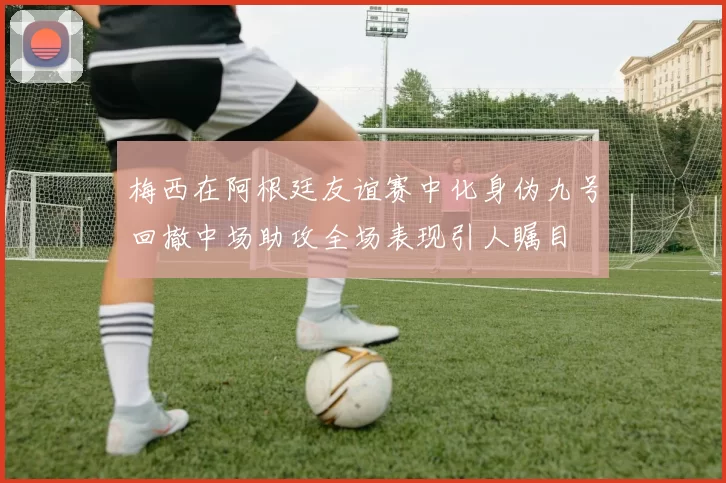 梅西在阿根廷友谊赛中化身伪九号回撤中场助攻全场表现引人瞩目