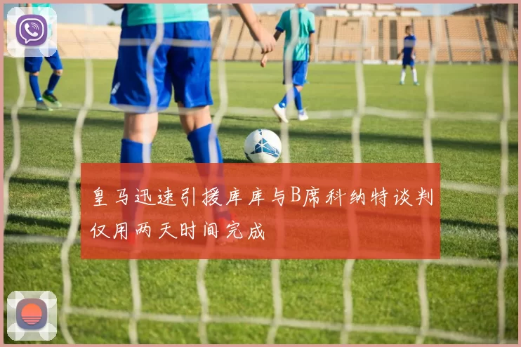 皇马迅速引援库库与B席科纳特谈判仅用两天时间完成