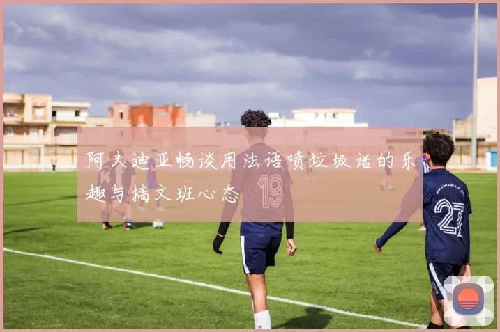 阿夫迪亚畅谈用法语喷垃圾话的乐趣与搞文班心态