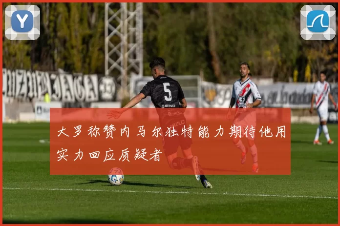 大罗称赞内马尔独特能力期待他用实力回应质疑者