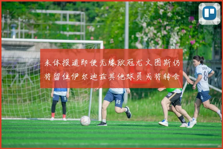米体报道即便无缘欧冠尤文图斯仍将留住伊尔迪兹其他球员或将转会离队